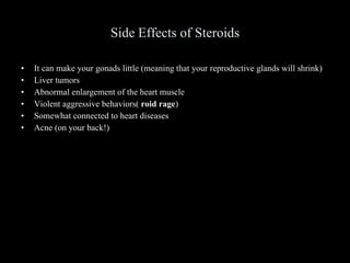 Side Effects of Steroids It can make your gonads little (meaning that your reproductive glands will shrink) Liver tumors Abnormal enlargement of the heart muscle Violent aggressive behaviors(  roid rage ) Somewhat connected to heart diseases Acne (on your back!) 