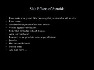 Side Effects of Steroids It can make your gonads little (meaning that your testicles will shrink) Liver tumors Abnormal enlargement of the heart muscle Violent aggressive behaviors Somewhat connected to heart diseases Acne (on your back!) Increased breast growth in males, especially teens jaundice Hair loss and baldness Muscle aches And even more…. 