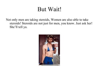 But Wait! Not only men are taking steroids, Women are also able to take steroids! Steroids are not just for men, you know. Just ask her! She’ll tell ya. 