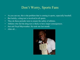 Don’t Worry, Sports Fans As you can see, this is the problem that is coming in sports, especially baseball. But luckily, a drug test is involved in all sports. They do these periodic tests to ensure the safety of athletes. Athletes who fail the drug test is likely to have major consequences. Just ask Floyd Mayweather. He took one last month. After all… 