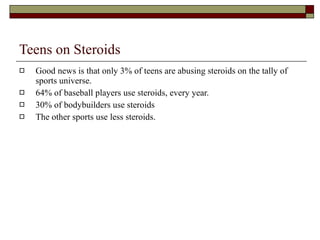 Teens on Steroids Good news is that only 3% of teens are abusing steroids on the tally of sports universe. 64% of baseball players use steroids, every year. 30% of bodybuilders use steroids The other sports use less steroids. 