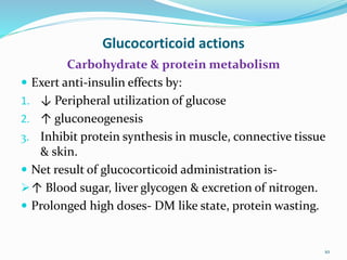 Glucocorticoid actions
Carbohydrate & protein metabolism
 Exert anti-insulin effects by:
1. ↓ Peripheral utilization of glucose
2. ↑ gluconeogenesis
3. Inhibit protein synthesis in muscle, connective tissue
& skin.
 Net result of glucocorticoid administration is-
↑ Blood sugar, liver glycogen & excretion of nitrogen.
 Prolonged high doses- DM like state, protein wasting.
10
 