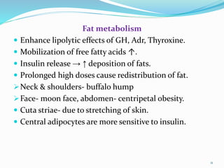 Fat metabolism
 Enhance lipolytic effects of GH, Adr, Thyroxine.
 Mobilization of free fatty acids ↑.
 Insulin release → ↑ deposition of fats.
 Prolonged high doses cause redistribution of fat.
Neck & shoulders- buffalo hump
Face- moon face, abdomen- centripetal obesity.
 Cuta striae- due to stretching of skin.
 Central adipocytes are more sensitive to insulin.
11
 