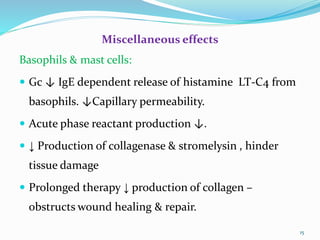 Miscellaneous effects
Basophils & mast cells:
 Gc ↓ IgE dependent release of histamine LT-C4 from
basophils. ↓Capillary permeability.
 Acute phase reactant production ↓.
 ↓ Production of collagenase & stromelysin , hinder
tissue damage
 Prolonged therapy ↓ production of collagen –
obstructs wound healing & repair.
15
 