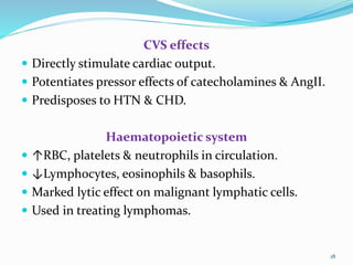 CVS effects
 Directly stimulate cardiac output.
 Potentiates pressor effects of catecholamines & AngII.
 Predisposes to HTN & CHD.
Haematopoietic system
 ↑RBC, platelets & neutrophils in circulation.
 ↓Lymphocytes, eosinophils & basophils.
 Marked lytic effect on malignant lymphatic cells.
 Used in treating lymphomas.
18
 