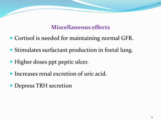 Miscellaneous effects
 Cortisol is needed for maintaining normal GFR.
 Stimulates surfactant production in foetal lung.
 Higher doses ppt peptic ulcer.
 Increases renal excretion of uric acid.
 Depress TRH secretion
19
 