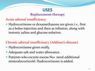 USES
Replacement therapy
Acute adrenal insufficiency
 Hydrocortisone or dexamethasone are given i.v., first
as a bolus injection and then as infusion, along with
isotonic saline and glucose solution.
Chronic adrenal insufficiency (Addison’s disease)
 Hydrocortisone given orally.
 Adequate salt and water allowance.
 Patients who excrete excess Na+ need additional
mineralocorticoid: fludrocortisone is added.
23
 