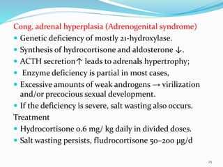 Cong. adrenal hyperplasia (Adrenogenital syndrome)
 Genetic deficiency of mostly 21-hydroxylase.
 Synthesis of hydrocortisone and aldosterone ↓.
 ACTH secretion↑ leads to adrenals hypertrophy;
 Enzyme deficiency is partial in most cases,
 Excessive amounts of weak androgens → virilization
and/or precocious sexual development.
 If the deficiency is severe, salt wasting also occurs.
Treatment
 Hydrocortisone 0.6 mg/ kg daily in divided doses.
 Salt wasting persists, fludrocortisone 50–200 μg/d
25
 