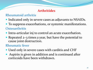 Arthritides
Rheumatoid arthritis
 Indicated only in severe cases as adjuvants to NSAIDs.
 To suppress exacerbations, or systemic manifestations.
Osteoarthritis
 Intra-articular inj to control an acute exacerbation.
 Repeated 2–3 times a year, but have the potential to
cause joint destruction.
Rheumatic fever
 Used only in severe cases with carditis and CHF
 Aspirin is given in addition and is continued after
corticoids have been withdrawn.
26
 