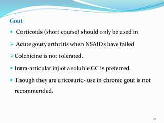 Gout
 Corticoids (short course) should only be used in
 Acute gouty arthritis when NSAIDs have failed
Colchicine is not tolerated.
 Intra-articular inj of a soluble GC is preferred.
 Though they are uricosuric- use in chronic gout is not
recommended.
27
 