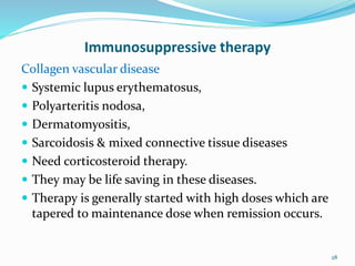 Immunosuppressive therapy
Collagen vascular disease
 Systemic lupus erythematosus,
 Polyarteritis nodosa,
 Dermatomyositis,
 Sarcoidosis & mixed connective tissue diseases
 Need corticosteroid therapy.
 They may be life saving in these diseases.
 Therapy is generally started with high doses which are
tapered to maintenance dose when remission occurs.
28
 