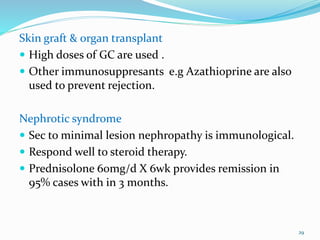 Skin graft & organ transplant
 High doses of GC are used .
 Other immunosuppresants e.g Azathioprine are also
used to prevent rejection.
Nephrotic syndrome
 Sec to minimal lesion nephropathy is immunological.
 Respond well to steroid therapy.
 Prednisolone 60mg/d X 6wk provides remission in
95% cases with in 3 months.
29
 