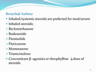 Bronchial Asthma
 Inhaled/systemic steroids are preferred for mod/severe
 Inhaled steroids:
Beclomethasone
Budesonide
Flunisolide
Fluticasone
Mometasone
Triamcinolone
 Concomitant β–agonists or theophylline ↓dose of
steroids
31
 