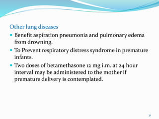 Other lung diseases
 Benefit aspiration pneumonia and pulmonary edema
from drowning.
 To Prevent respiratory distress syndrome in premature
infants.
 Two doses of betamethasone 12 mg i.m. at 24 hour
interval may be administered to the mother if
premature delivery is contemplated.
32
 