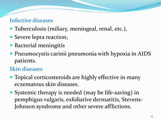 Infective diseases
 Tuberculosis (miliary, meningeal, renal, etc.),
 Severe lepra reaction,
 Bacterial meningitis
 Pneumocystis carinii pneumonia with hypoxia in AIDS
patients.
Skin diseases
 Topical corticosteroids are highly effective in many
eczematous skin diseases.
 Systemic therapy is needed (may be life-saving) in
pemphigus vulgaris, exfoliative dermatitis, Stevens-
Johnson syndrome and other severe afflictions.
33
 