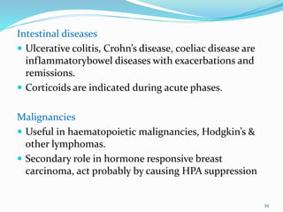 Intestinal diseases
 Ulcerative colitis, Crohn’s disease, coeliac disease are
inflammatorybowel diseases with exacerbations and
remissions.
 Corticoids are indicated during acute phases.
Malignancies
 Useful in haematopoietic malignancies, Hodgkin’s &
other lymphomas.
 Secondary role in hormone responsive breast
carcinoma, act probably by causing HPA suppression
34
 