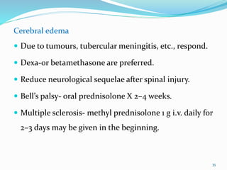 Cerebral edema
 Due to tumours, tubercular meningitis, etc., respond.
 Dexa-or betamethasone are preferred.
 Reduce neurological sequelae after spinal injury.
 Bell’s palsy- oral prednisolone X 2–4 weeks.
 Multiple sclerosis- methyl prednisolone 1 g i.v. daily for
2–3 days may be given in the beginning.
35
 