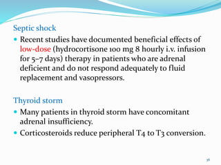 Septic shock
 Recent studies have documented beneficial effects of
low-dose (hydrocortisone 100 mg 8 hourly i.v. infusion
for 5–7 days) therapy in patients who are adrenal
deficient and do not respond adequately to fluid
replacement and vasopressors.
Thyroid storm
 Many patients in thyroid storm have concomitant
adrenal insufficiency.
 Corticosteroids reduce peripheral T4 to T3 conversion.
36
 