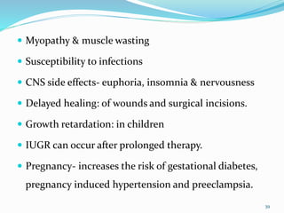  Myopathy & muscle wasting
 Susceptibility to infections
 CNS side effects- euphoria, insomnia & nervousness
 Delayed healing: of wounds and surgical incisions.
 Growth retardation: in children
 IUGR can occur after prolonged therapy.
 Pregnancy- increases the risk of gestational diabetes,
pregnancy induced hypertension and preeclampsia.
39
 