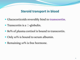 Steroid transport in blood
 Glucocorticoids reversibly bind to transcortin.
 Transcortin is a -globulin.
 80% of plasma cortisol is bound to transcortin.
 Only 10% is bound to serum albumin.
 Remaining 10% is free hormone.
4
 