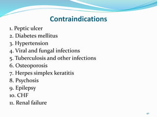 Contraindications
1. Peptic ulcer
2. Diabetes mellitus
3. Hypertension
4. Viral and fungal infections
5. Tuberculosis and other infections
6. Osteoporosis
7. Herpes simplex keratitis
8. Psychosis
9. Epilepsy
10. CHF
11. Renal failure
40
 