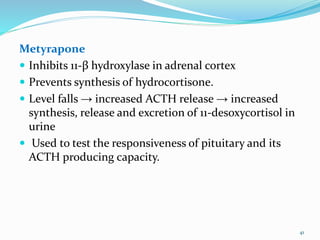 Metyrapone
 Inhibits 11-β hydroxylase in adrenal cortex
 Prevents synthesis of hydrocortisone.
 Level falls → increased ACTH release → increased
synthesis, release and excretion of 11-desoxycortisol in
urine
 Used to test the responsiveness of pituitary and its
ACTH producing capacity.
41
 