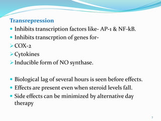 Transrepression
 Inhibits transcription factors like- AP-1 & NF-kB.
 Inhibits transcrption of genes for-
COX-2
Cytokines
Inducible form of NO synthase.
 Biological lag of several hours is seen before effects.
 Effects are present even when steroid levels fall.
 Side effects can be minimized by alternative day
therapy
7
 