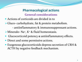 Pharmacological actions
General considerations
 Actions of corticoids are divided in to
Gluco- carbohydrate, fat & protein metabolism.
- antiinflammatory & immunosuppressant actions.
Mineralo- Na+, K+ & fluid homeostasis.
 Glucocorticoid potency α antiinflammatory effects.
 Direct and some permissive actions.
 Exogenous glucocorticoids depress secretion of CRH &
ACTH by negative feedback mechanism.
9
 