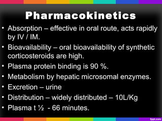 Pharmacokinetics
• Absorption – effective in oral route, acts rapidly
by IV / IM.
• Bioavailability – oral bioavailability of synthetic
corticosteroids are high.
• Plasma protein binding is 90 %.
• Metabolism by hepatic microsomal enzymes.
• Excretion – urine
• Distribution – widely distributed – 10L/Kg
• Plasma t ½ - 66 minutes.
 