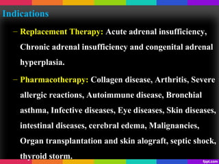 Indications
– Replacement Therapy: Acute adrenal insufficiency,
Chronic adrenal insufficiency and congenital adrenal
hyperplasia.
– Pharmacotherapy: Collagen disease, Arthritis, Severe
allergic reactions, Autoimmune disease, Bronchial
asthma, Infective diseases, Eye diseases, Skin diseases,
intestinal diseases, cerebral edema, Malignancies,
Organ transplantation and skin alograft, septic shock,
thyroid storm.
 