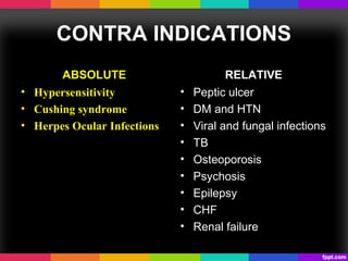 CONTRA INDICATIONS
ABSOLUTE
• Hypersensitivity
• Cushing syndrome
• Herpes Ocular Infections
RELATIVE
• Peptic ulcer
• DM and HTN
• Viral and fungal infections
• TB
• Osteoporosis
• Psychosis
• Epilepsy
• CHF
• Renal failure
 