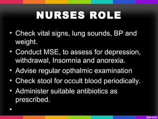 NURSES ROLE
• Check vital signs, lung sounds, BP and
weight.
• Conduct MSE, to assess for depression,
withdrawal, Insomnia and anorexia.
• Advise regular opthalmic examination
• Check stool for occult blood periodically.
• Administer suitable antibiotics as
prescribed.
•
 