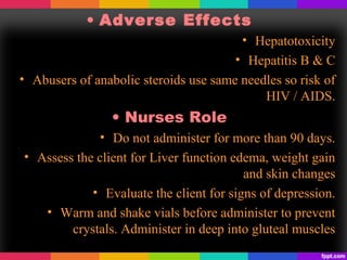 • Adverse Effects
• Hepatotoxicity
• Hepatitis B & C
• Abusers of anabolic steroids use same needles so risk of
HIV / AIDS.
• Nurses Role
• Do not administer for more than 90 days.
• Assess the client for Liver function edema, weight gain
and skin changes
• Evaluate the client for signs of depression.
• Warm and shake vials before administer to prevent
crystals. Administer in deep into gluteal muscles
 