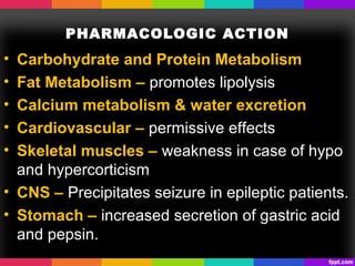 PHARMACOLOGIC ACTION
• Carbohydrate and Protein Metabolism
• Fat Metabolism – promotes lipolysis
• Calcium metabolism & water excretion
• Cardiovascular – permissive effects
• Skeletal muscles – weakness in case of hypo
and hypercorticism
• CNS – Precipitates seizure in epileptic patients.
• Stomach – increased secretion of gastric acid
and pepsin.
 