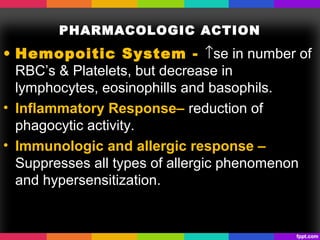 PHARMACOLOGIC ACTION
• Hemopoitic System - ↑se in number of
RBC’s & Platelets, but decrease in
lymphocytes, eosinophills and basophils.
• Inflammatory Response– reduction of
phagocytic activity.
• Immunologic and allergic response –
Suppresses all types of allergic phenomenon
and hypersensitization.
 