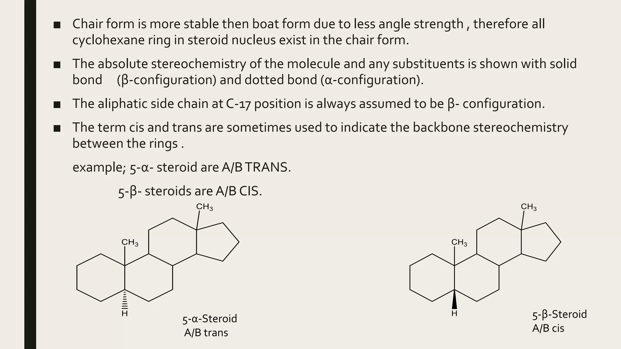 ■ Chair form is more stable then boat form due to less angle strength , therefore all
cyclohexane ring in steroid nucleus exist in the chair form.
■ The absolute stereochemistry of the molecule and any substituents is shown with solid
bond (β-configuration) and dotted bond (α-configuration).
■ The aliphatic side chain at C-17 position is always assumed to be β- configuration.
■ The term cis and trans are sometimes used to indicate the backbone stereochemistry
between the rings .
example; 5-α- steroid are A/BTRANS.
5-β- steroids are A/B CIS.
5-α-Steroid
A/B trans
5-β-Steroid
A/B cis
 
