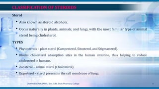 CLASSIFICATION OF STEROIDS
Sterol
• Also known as steroid alcohols.
• Occur naturally in plants, animals, and fungi, with the most familiar type of animal
sterol being cholesterol.
TYPES
• Phytosterols – plant sterol (Campesterol, Sitosterol, and Stigmasterol).
• Blocks cholesterol absorption sites in the human intestine, thus helping to reduce
cholesterol in humans.
• Zoosterol – animal sterol (Cholesterol).
• Ergosterol – sterol present in the cell membrane of fungi.
DHARMENDRA BARIA, Smt. S.M. Shah Pharmacy College 11
 