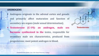 Testosterone
ANDROGENS
 Androgens originate in the adrenal cortex and gonads
and primarily affect maturation and function of
secondary sex organs (male sexual determination).
 Testosterone (C-19): an androgen, male sex
hormone synthesized in the testes, responsible for
secondary male sex characteristics, produced from
progesterone; most potent androgen in blood.
DHARMENDRA BARIA, Smt. S.M. Shah Pharmacy College 21
 