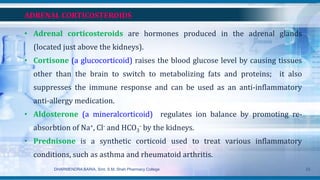 ADRENAL CORTICOSTEROIDS
• Adrenal corticosteroids are hormones produced in the adrenal glands
(located just above the kidneys).
• Cortisone (a glucocorticoid) raises the blood glucose level by causing tissues
other than the brain to switch to metabolizing fats and proteins; it also
suppresses the immune response and can be used as an anti-inflammatory
anti-allergy medication.
• Aldosterone (a mineralcorticoid) regulates ion balance by promoting re-
absorbtion of Na+, Cl- and HCO3
- by the kidneys.
• Prednisone is a synthetic corticoid used to treat various inflammatory
conditions, such as asthma and rheumatoid arthritis.
DHARMENDRA BARIA, Smt. S.M. Shah Pharmacy College 23
 