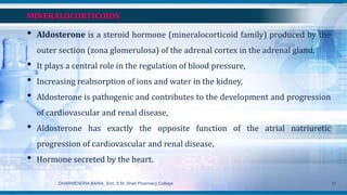 MINERALOCORTICOIDS
• Aldosterone is a steroid hormone (mineralocorticoid family) produced by the
outer section (zona glomerulosa) of the adrenal cortex in the adrenal gland.
• It plays a central role in the regulation of blood pressure,
• Increasing reabsorption of ions and water in the kidney,
• Aldosterone is pathogenic and contributes to the development and progression
of cardiovascular and renal disease,
• Aldosterone has exactly the opposite function of the atrial natriuretic
progression of cardiovascular and renal disease,
• Hormone secreted by the heart.
DHARMENDRA BARIA, Smt. S.M. Shah Pharmacy College 31
 