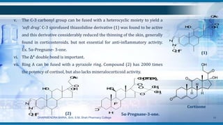 v. The C-3 carbonyl group can be fused with a heterocyclic moiety to yield a
‘soft drug’. C-3 spirofused thiazolidine derivative (1) was found to be active
and this derivative considerably reduced the thinning of the skin, generally
found in corticosteroids. but not essential for anti-inflammatory activity.
Ex. 5α-Pregnane- 3-one.
vi. The Δ4 double bond is important.
vii. Ring A can be fused with a pyrazole ring. Compound (2) has 2000 times
the potency of cortisol, but also lacks mineralocorticoid activity.
DHARMENDRA BARIA, Smt. S.M. Shah Pharmacy College 34
OH
OAc
OH
O
N
N
C6H4F
(1)
Cortisone
O
OH
F
H
O
O
CH2OPO(OK)2
O
CH3
CH3
5α-Pregnane-3-one.
OH
OAc
OH
O
N
N
C6H4F (2)
 