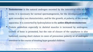 • Testosterone is the natural androgen secreted by the interstitial cells of the
testis; it is necessary for normal spermatogenesis, for the development of the
male secondary sex characteristics, and for the growth, at puberty, of the sexual
apparatus. It is converted by hydroxylation to the active dihydrotestosterone.
• Protein anabolism especially in skeletal muscles is increased by androgens.
Growth of bone is promoted, but the rate of closure of the epiphyses is also
hastened, causing short stature in cases of precocious puberty or of androgen
overdose in the course of treating hypo gonadal children.
DHARMENDRA BARIA, Smt. S.M. Shah Pharmacy College 41
 
