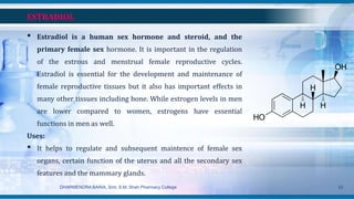 ESTRADIOL
• Estradiol is a human sex hormone and steroid, and the
primary female sex hormone. It is important in the regulation
of the estrous and menstrual female reproductive cycles.
Estradiol is essential for the development and maintenance of
female reproductive tissues but it also has important effects in
many other tissues including bone. While estrogen levels in men
are lower compared to women, estrogens have essential
functions in men as well.
Uses:
• It helps to regulate and subsequent maintence of female sex
organs, certain function of the uterus and all the secondary sex
features and the mammary glands.
DHARMENDRA BARIA, Smt. S.M. Shah Pharmacy College 52
 
