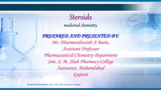 Steroids
medicinal chemistry
PREPARED AND PRESENTED BY:
Mr. Dharmendrasinh A Baria,
Assistant Professor
Pharmaceutical Chemistry Department
Smt. S. M. Shah Pharmacy College
Aamsaran, Mahemdabad
Gujarat
DHARMENDRA BARIA, Smt. S.M. Shah Pharmacy College 1
 