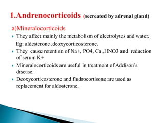 a)Mineralocorticoids
 They affect mainly the metabolism of electrolytes and water.
Eg: aldesterone ,deoxycorticosterone.
 They cause retention of Na+, PO4, Ca ,HNO3 and reduction
of serum K+
 Mineralocorticoids are useful in treatment of Addison’s
disease.
 Deoxycorticosterone and fludrocortisone are used as
replacement for aldosterone.
 