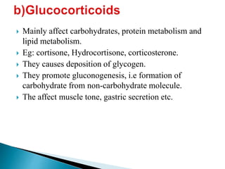  Mainly affect carbohydrates, protein metabolism and
lipid metabolism.
 Eg: cortisone, Hydrocortisone, corticosterone.
 They causes deposition of glycogen.
 They promote gluconogenesis, i.e formation of
carbohydrate from non-carbohydrate molecule.
 The affect muscle tone, gastric secretion etc.
 