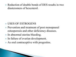  Reduction of double bonds of DES results in two
diasteromers of hexesterol.
 USES OF ESTROGENS
 Prevention and treatment of post menopausal
osteoporosis and other deficiency diseases.
 In abnormal uterine bleeding.
 In failure of ovarian development.
 As oral contraceptive with progestins.
 