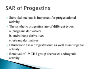  Steroidal nucleus is important for progestational
activity.
 The synthetic progestin's are of different types:
a. prognane derivatives
b. androthane derivatives
c. estrane derivatives
 Ethisterone has a progestational as well as androgenic
activity.
 Removal of 19 CH3 group decreases androgenic
activity.
 
