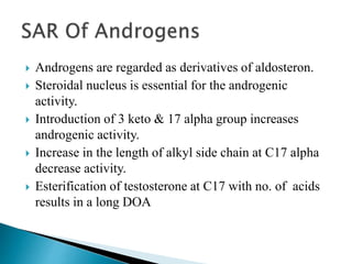  Androgens are regarded as derivatives of aldosteron.
 Steroidal nucleus is essential for the androgenic
activity.
 Introduction of 3 keto & 17 alpha group increases
androgenic activity.
 Increase in the length of alkyl side chain at C17 alpha
decrease activity.
 Esterification of testosterone at C17 with no. of acids
results in a long DOA
 