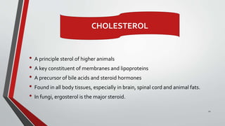 • A principle sterol of higher animals
• A key constituent of membranes and lipoproteins
• A precursor of bile acids and steroid hormones
• Found in all body tissues, especially in brain, spinal cord and animal fats.
• In fungi, ergosterol is the major steroid.
12
CHOLESTEROL
 